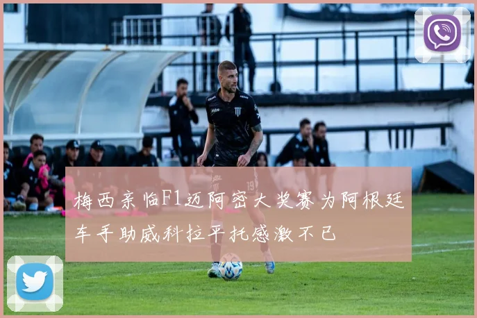 梅西亲临F1迈阿密大奖赛为阿根廷车手助威科拉平托感激不已