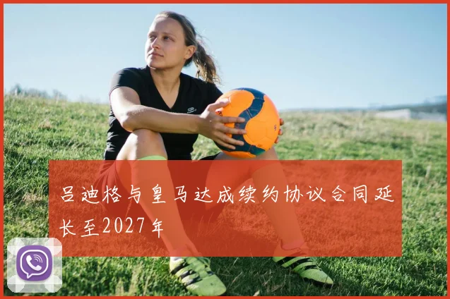 吕迪格与皇马达成续约协议合同延长至2027年