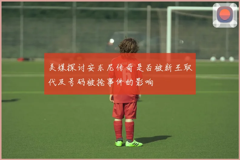 美媒探讨安东尼传奇是否被新王取代及号码被抢事件的影响