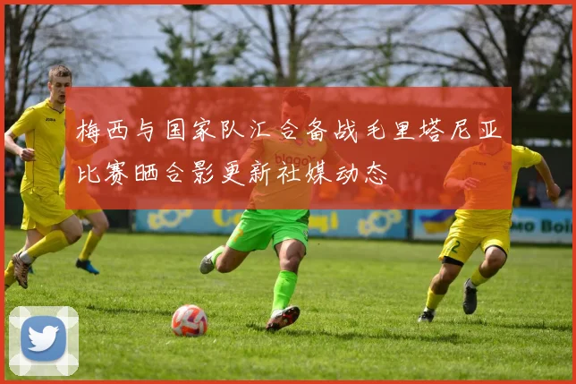 梅西与国家队汇合备战毛里塔尼亚比赛晒合影更新社媒动态