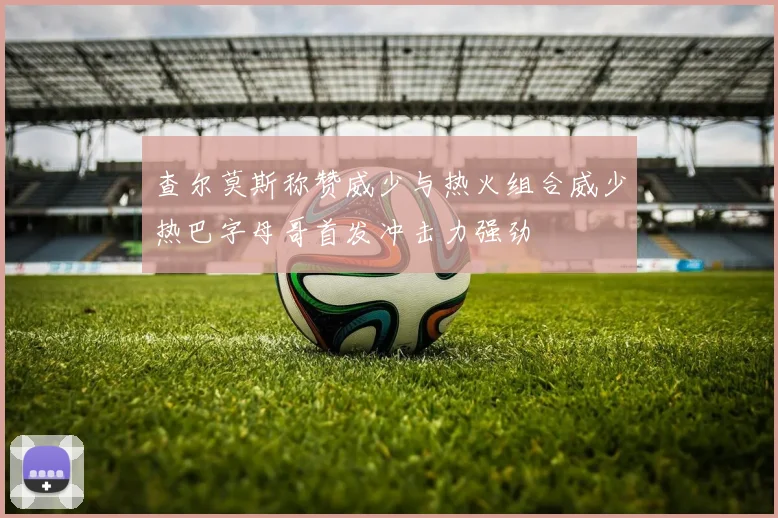 查尔莫斯称赞威少与热火组合威少热巴字母哥首发冲击力强劲