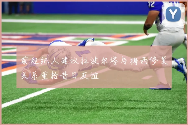 前经纪人建议拉波尔塔与梅西修复关系重拾昔日友谊