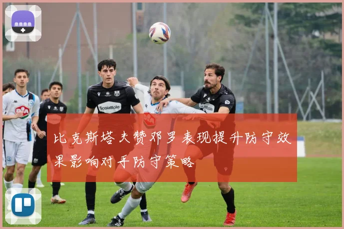 比克斯塔夫赞邓罗表现提升防守效果影响对手防守策略