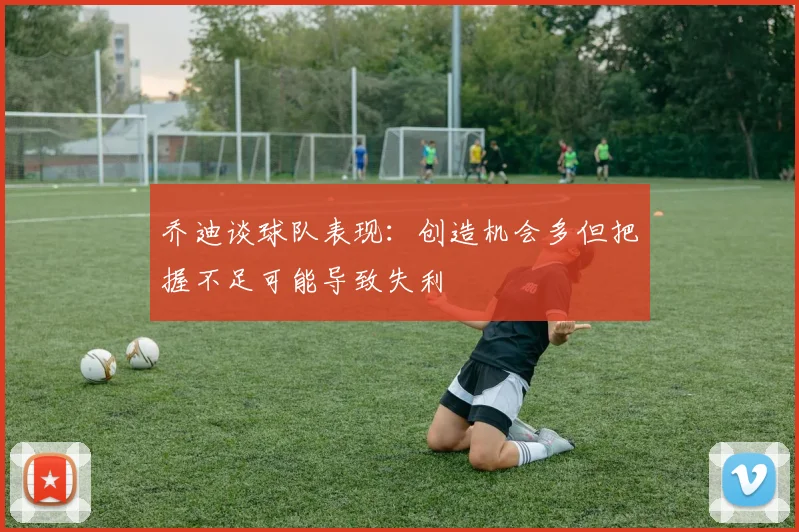 乔迪谈球队表现：创造机会多但把握不足可能导致失利