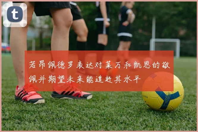 若昂佩德罗表达对莱万和凯恩的敬佩并期望未来能追赶其水平