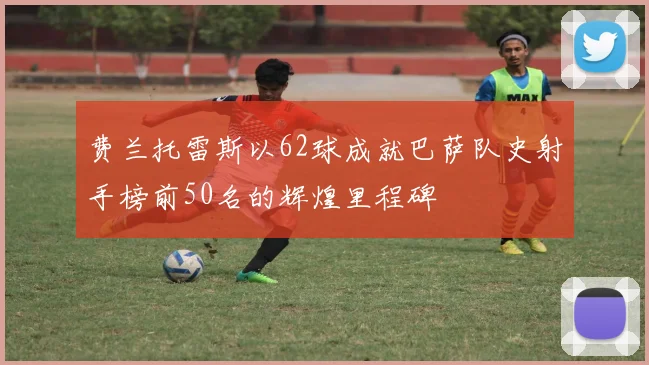 费兰托雷斯以62球成就巴萨队史射手榜前50名的辉煌里程碑