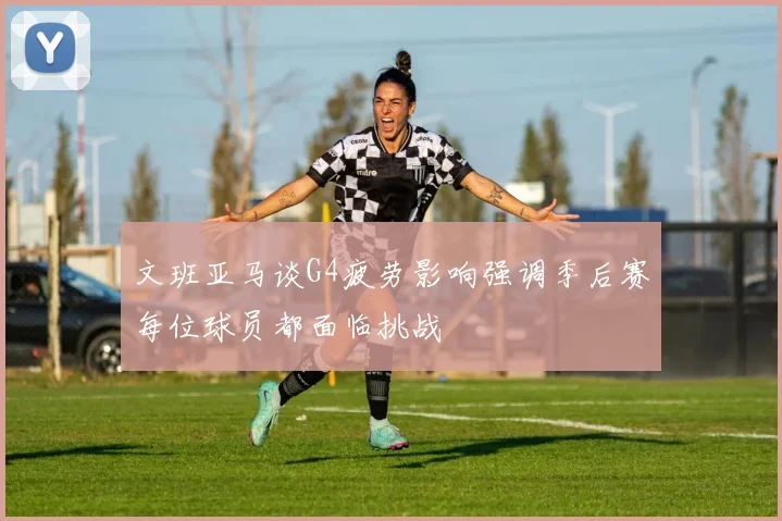 文班亚马谈G4疲劳影响强调季后赛每位球员都面临挑战