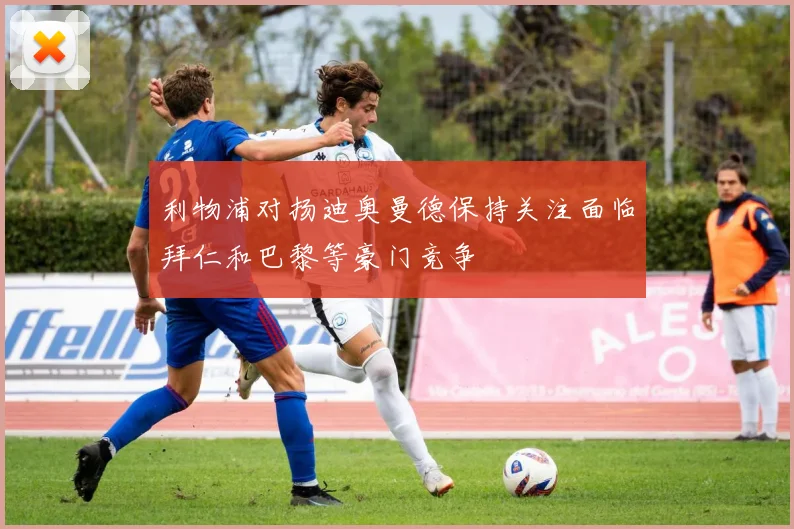 利物浦对扬迪奥曼德保持关注面临拜仁和巴黎等豪门竞争