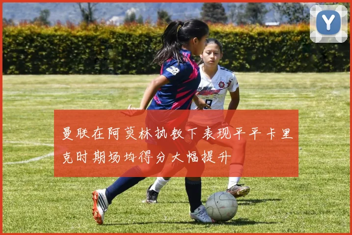曼联在阿莫林执教下表现平平卡里克时期场均得分大幅提升