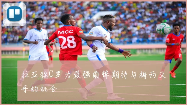 拉亚称C罗为最强前锋期待与梅西交手的机会
