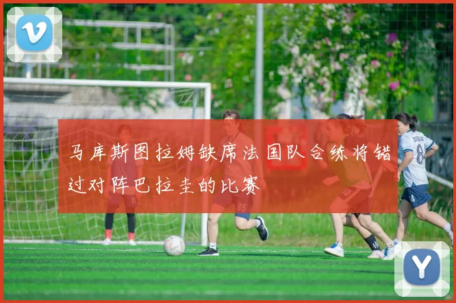 马库斯图拉姆缺席法国队合练将错过对阵巴拉圭的比赛