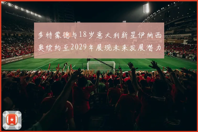 多特蒙德与18岁意大利新星伊纳西奥续约至2029年展现未来发展潜力