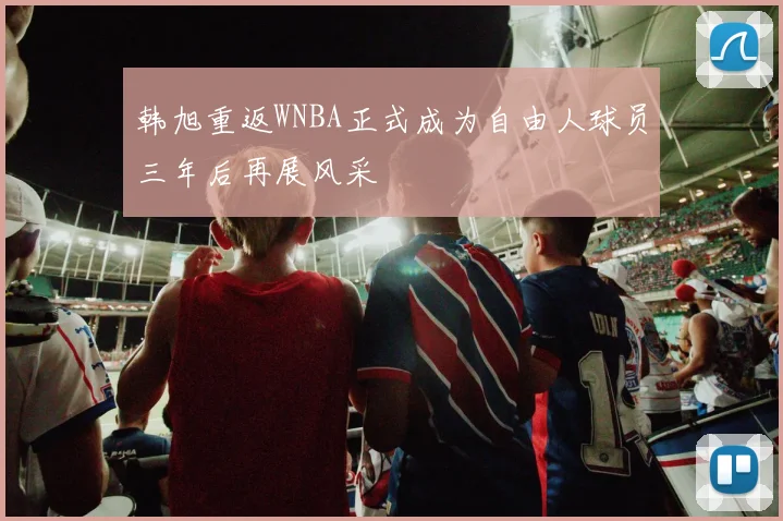韩旭重返WNBA正式成为自由人球员三年后再展风采