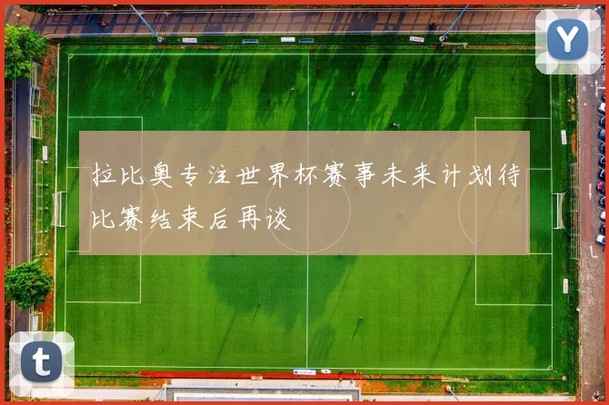拉比奥专注世界杯赛事未来计划待比赛结束后再谈