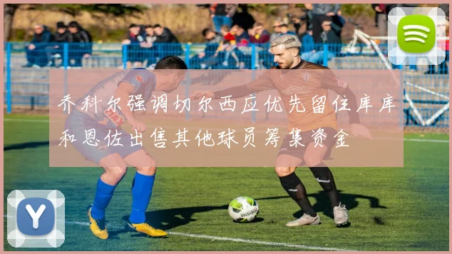 乔科尔强调切尔西应优先留住库库和恩佐出售其他球员筹集资金