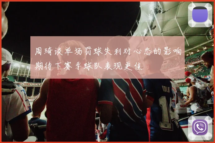 周琦谈单场罚球失利对心态的影响期待下赛季球队表现更佳
