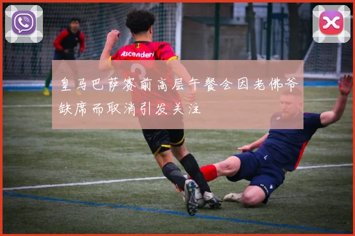 皇马巴萨赛前高层午餐会因老佛爷缺席而取消引发关注